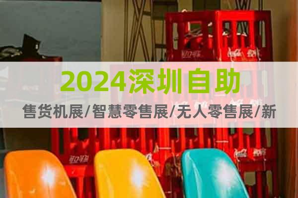 2024深圳自助售货机展/智慧零售展/无人零售展/新零售展会