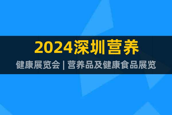 2024深圳营养健康展览会 | 营养品及健康食品展览会