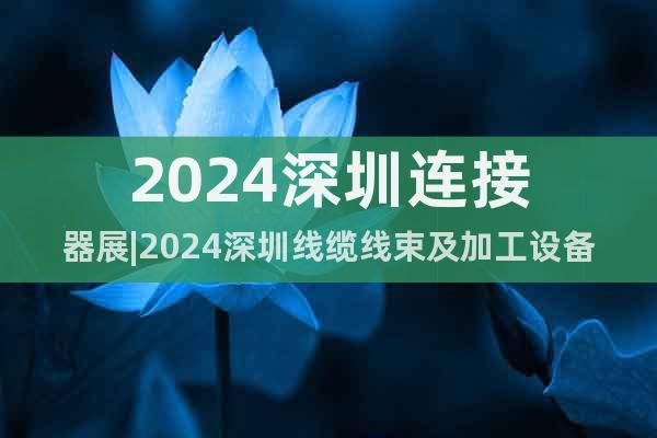 2024深圳连接器展|2024深圳线缆线束及加工设备展