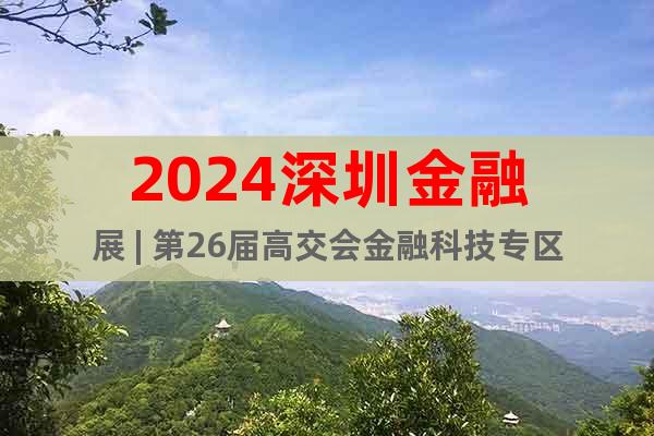 2024深圳金融展 | 第26届高交会金融科技专区