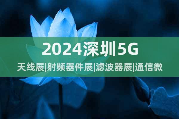 2024深圳5G天线展|射频器件展|滤波器展|通信微波整机展