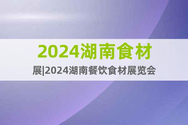 2024湖南食材展|2024湖南餐饮食材展览会