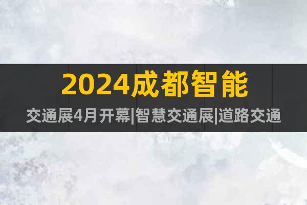 2024成都智能交通展4月开幕|智慧交通展|道路交通安全展