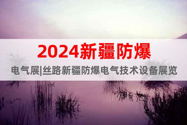 2024新疆防爆电气展|丝路新疆防爆电气技术设备展览会