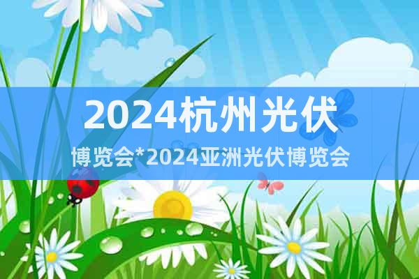 2024杭州光伏博览会*2024亚洲光伏博览会