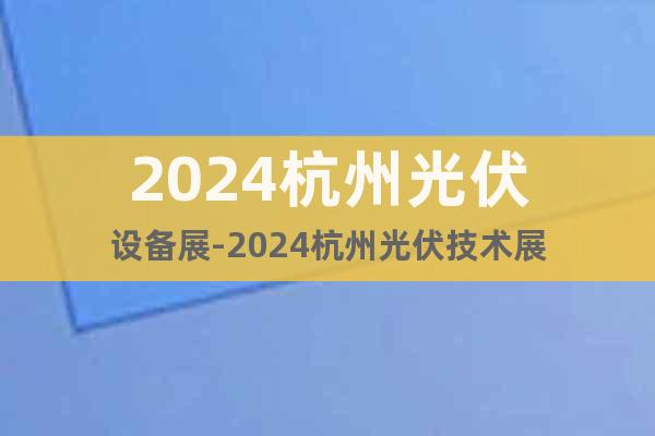 2024杭州光伏设备展-2024杭州光伏技术展