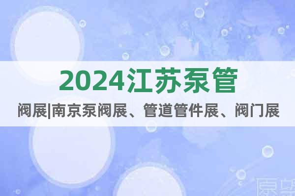 2024江苏泵管阀展|南京泵阀展、管道管件展、阀门展会