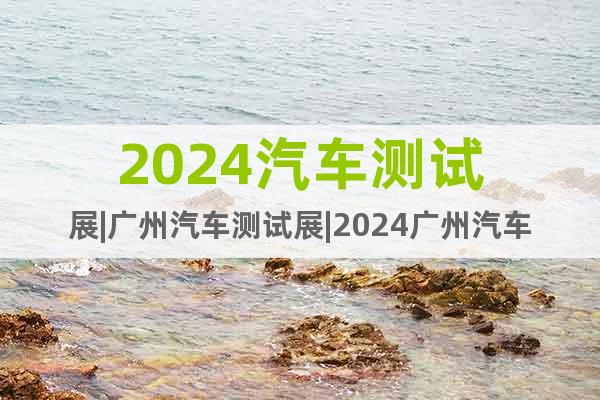 2024汽車測試展|廣州汽車測試展|2024廣州汽車測試展會