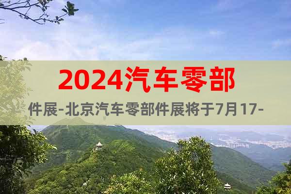 2024汽車零部件展-北京汽車零部件展將于7月17-19舉辦