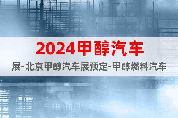 2024甲醇汽车展-北京甲醇汽车展预定-甲醇燃料汽车展时间