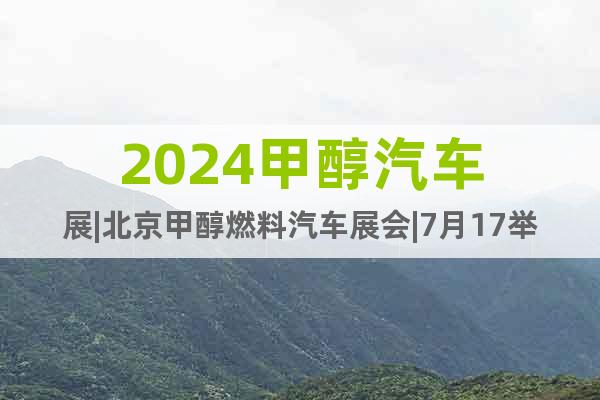 2024甲醇汽车展|北京甲醇燃料汽车展会|7月17举行