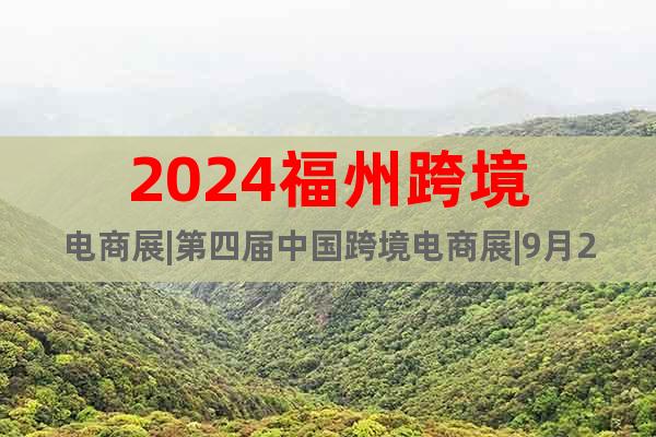 2024福州跨境电商展|第四届中国跨境电商展|9月21日开幕
