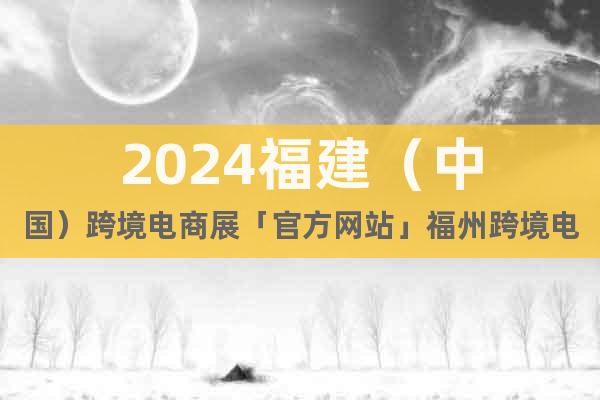 2024福建（中国）跨境电商展「官方网站」福州跨境电商展览会