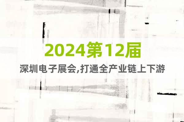 2024第12届深圳电子展会,打通全产业链上下游
