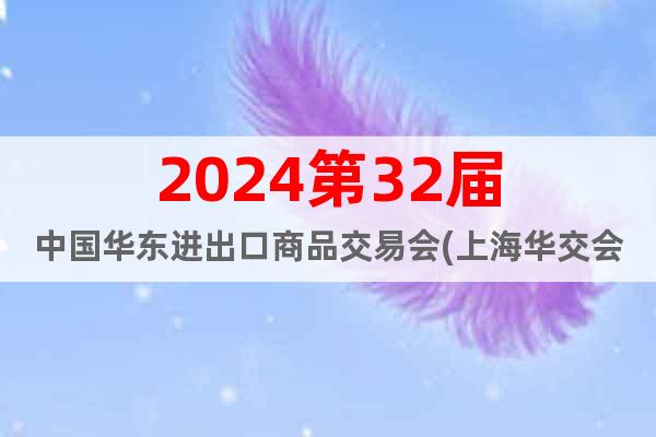 2024第32屆中國華東進出口商品交易會(上海華交會)