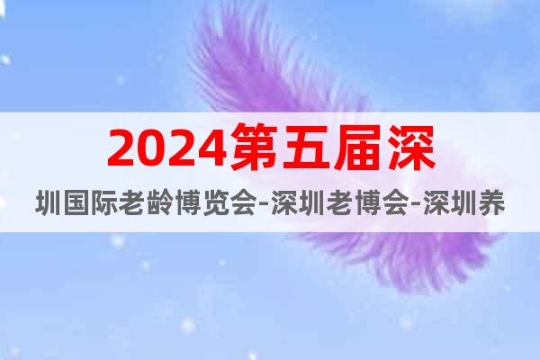 2024第五届深圳国际老龄博览会-深圳老博会-深圳养老展