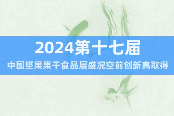 2024第十七届中国坚果果干食品展盛况空前创新高取得圆满成功