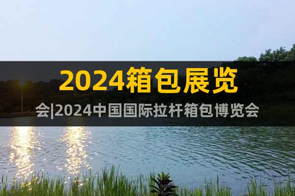 2024箱包展览会|2024中国国际拉杆箱包博览会