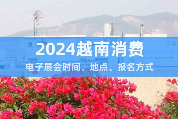 2024越南消費(fèi)電子展會(huì)時(shí)間、地點(diǎn)、報(bào)名方式