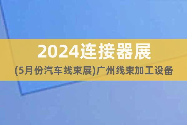 2024连接器展(5月份汽车线束展)广州线束加工设备展会