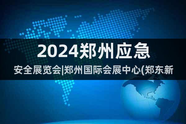 2024郑州应急安全展览会|郑州国际会展中心(郑东新区)
