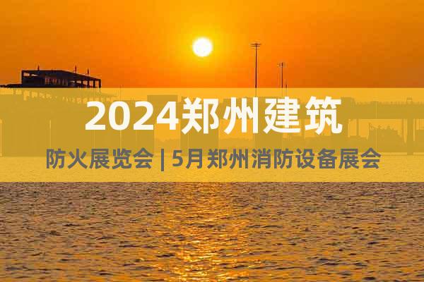 2024郑州建筑防火展览会 | 5月郑州消防设备展会