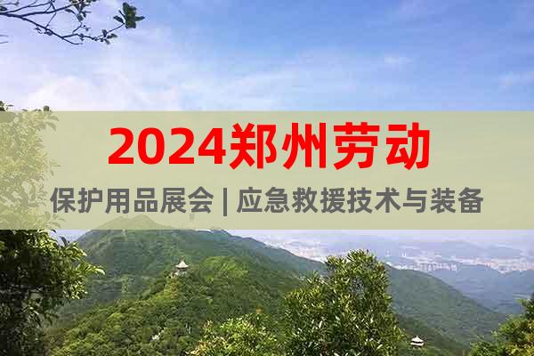 2024郑州劳动保护用品展会 | 应急救援技术与装备展览会