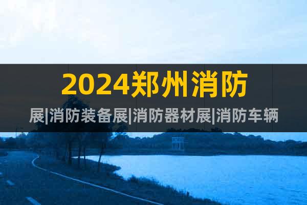 2024郑州消防展|消防装备展|消防器材展|消防车辆展览会