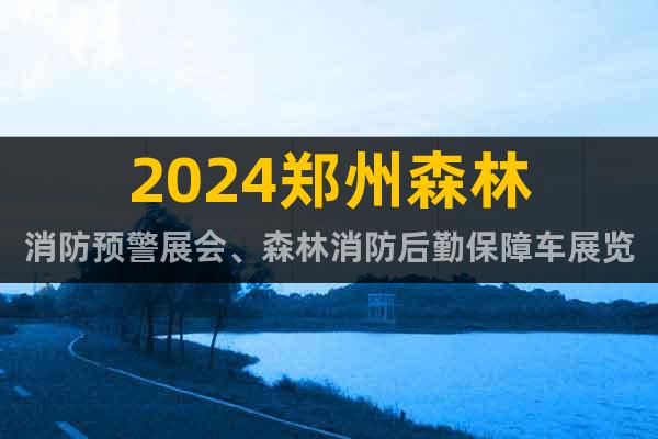 2024郑州森林消防预警展会、森林消防后勤保障车展览会