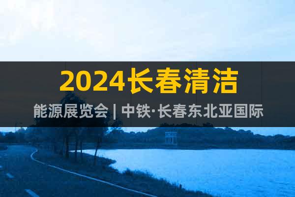 2024长春清洁能源展览会 | 中铁·长春东北亚国际博览中心