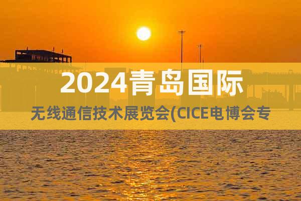 2024青岛国际无线通信技术展览会(CICE电博会专区)