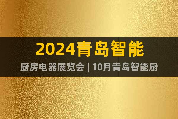 2024青岛智能厨房电器展览会 | 10月青岛智能厨卫展