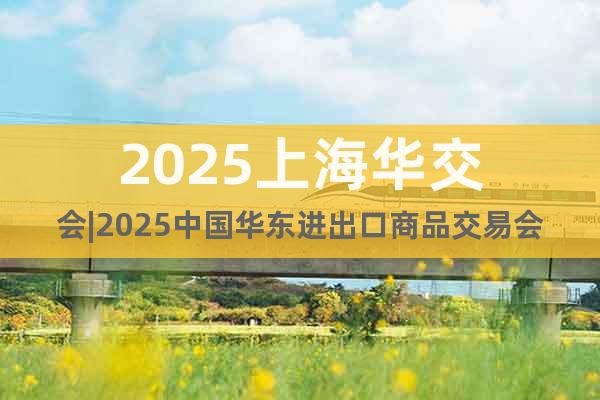 2025上海华交会|2025中国华东进出口商品交易会