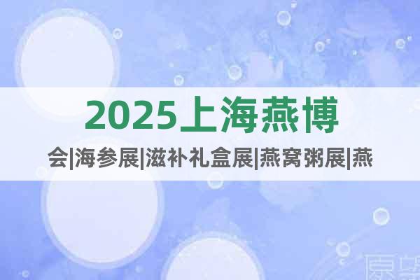 2025上海燕博會|海參展|滋補禮盒展|燕窩粥展|燕窩燉梨展