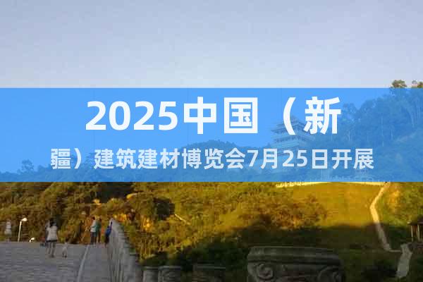 2025中國（新疆）建筑建材博覽會7月25日開展