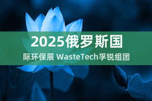 2025俄羅斯國(guó)際環(huán)保展 WasteTech孚銳組團(tuán)