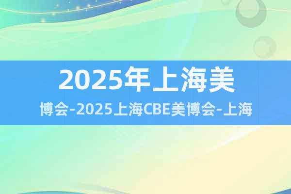 2025年上海美博會-2025上海CBE美博會-上海美容展
