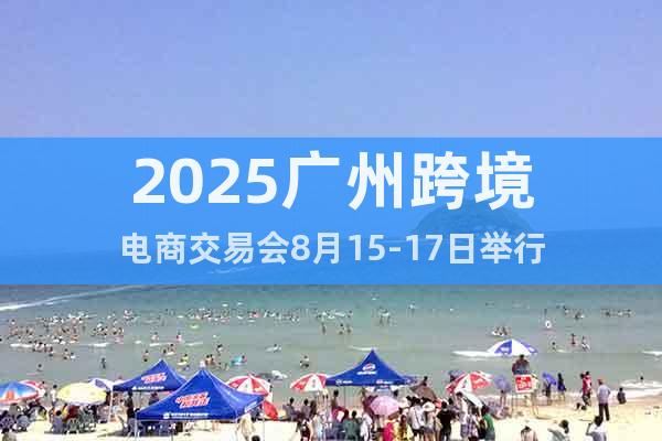 2025廣州跨境電商交易會8月15-17日舉行