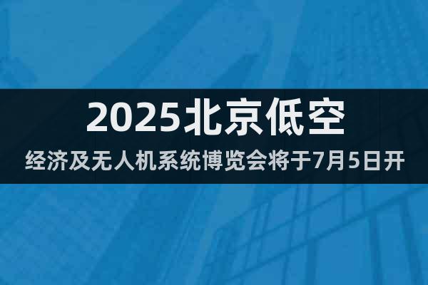 2025北京低空經(jīng)濟(jì)及無人機(jī)系統(tǒng)博覽會將于7月5日開幕！