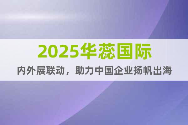 2025華蕊國(guó)際內(nèi)外展聯(lián)動(dòng)，助力中國(guó)企業(yè)揚(yáng)帆出海