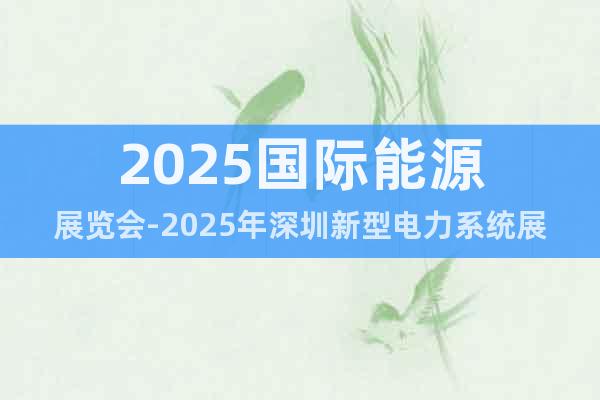 2025國際能源展覽會-2025年深圳新型電力系統展會