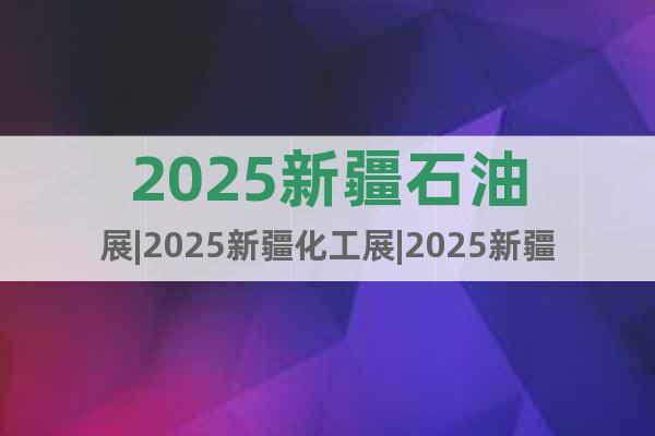 2025新疆石油展|2025新疆化工展|2025新疆石化展