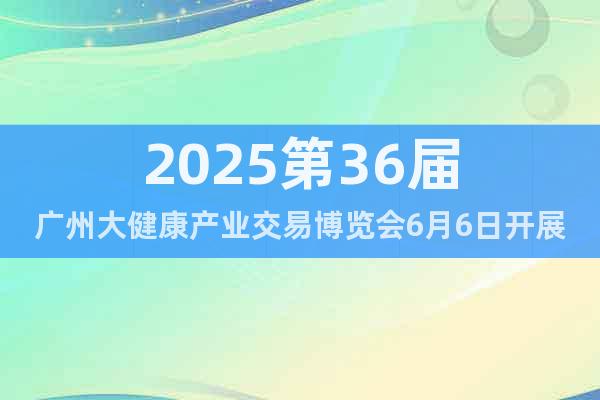 2025第36屆廣州大健康產(chǎn)業(yè)交易博覽會6月6日開展