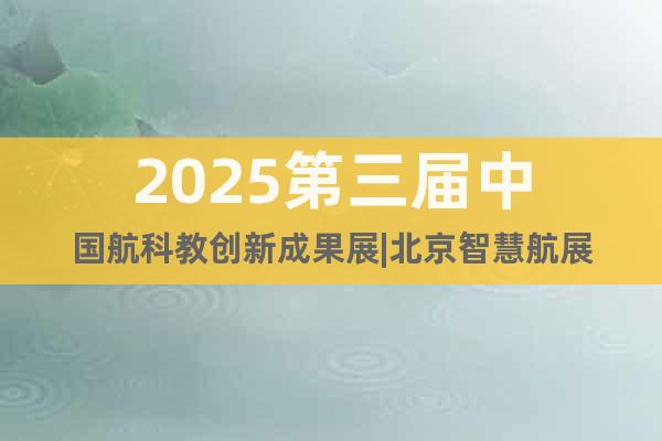 2025第三屆中國航科教創新成果展|北京智慧航展