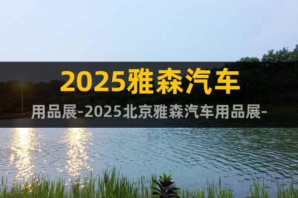 2025雅森汽车用品展-2025北京雅森汽车用品展-报名参展