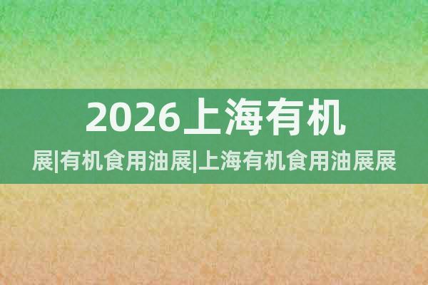 2026上海有機(jī)展|有機(jī)食用油展|上海有機(jī)食用油展展