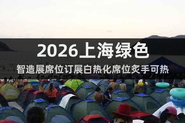 2026上海綠色智造展席位訂展白熱化席位炙手可熱