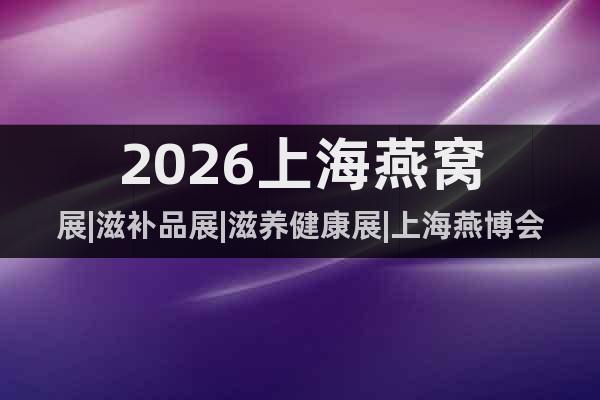 2026上海燕窩展|滋補(bǔ)品展|滋養(yǎng)健康展|上海燕博會(huì)|海參展