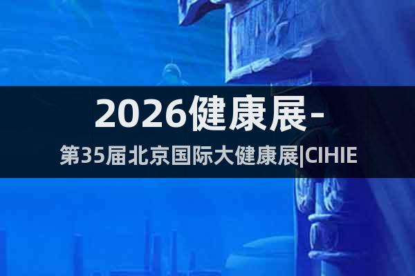 2026健康展-第35屆北京國際大健康展|CIHIE·健博會