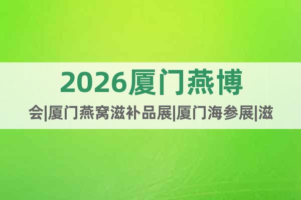 2026廈門燕博會|廈門燕窩滋補品展|廈門海參展|滋補品展